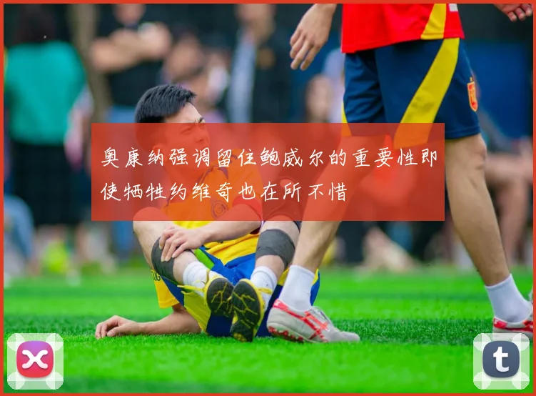 奥康纳强调留住鲍威尔的重要性即使牺牲约维奇也在所不惜