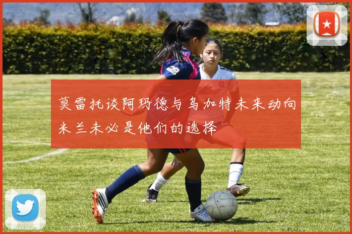 莫雷托谈阿玛德与乌加特未来动向米兰未必是他们的选择