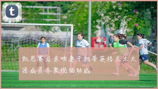 凯恩赛后亲吻妻子凯蒂英格兰太太团成员齐聚现场助威