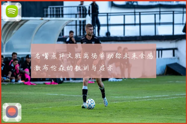 名嘴点评文班离场举动称未来会感激布伦森的教训与启示