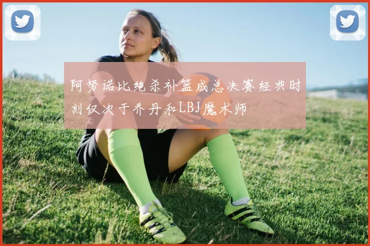 阿努诺比绝杀补篮成总决赛经典时刻仅次于乔丹和LBJ魔术师