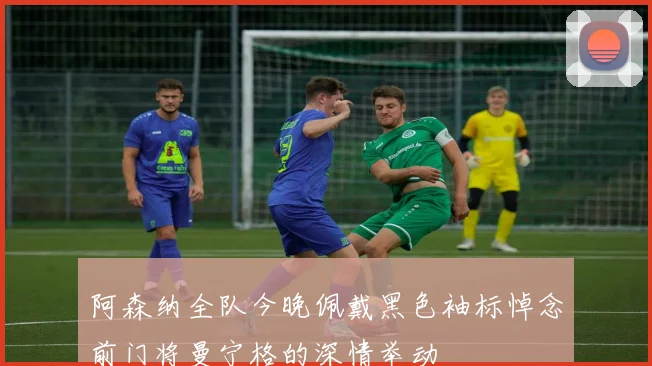 阿森纳全队今晚佩戴黑色袖标悼念前门将曼宁格的深情举动