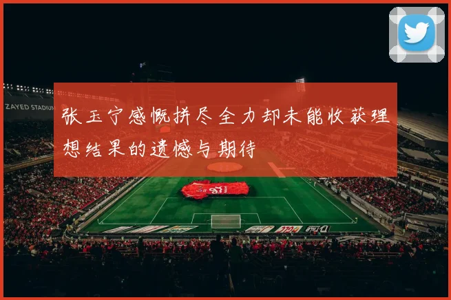 张玉宁感慨拼尽全力却未能收获理想结果的遗憾与期待