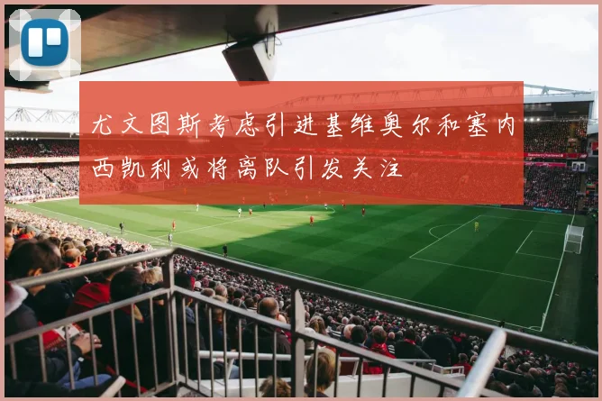 尤文图斯考虑引进基维奥尔和塞内西凯利或将离队引发关注
