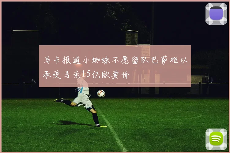 马卡报道小蜘蛛不愿留队巴萨难以承受马竞15亿欧要价