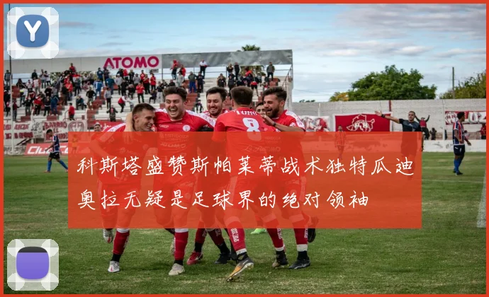 科斯塔盛赞斯帕莱蒂战术独特瓜迪奥拉无疑是足球界的绝对领袖