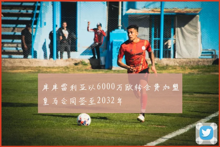 库库雷利亚以6000万欧转会费加盟皇马合同签至2032年