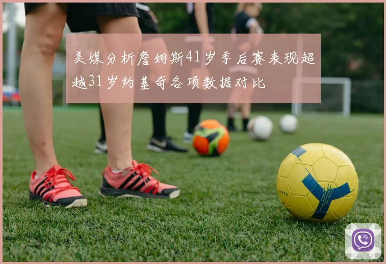 美媒分析詹姆斯41岁季后赛表现超越31岁约基奇各项数据对比