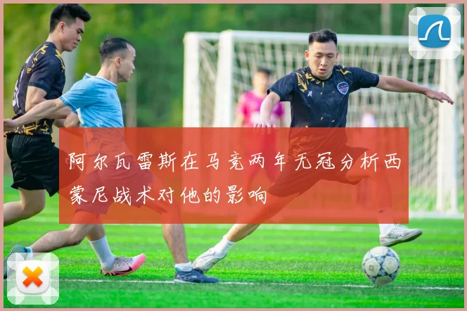 阿尔瓦雷斯在马竞两年无冠分析西蒙尼战术对他的影响