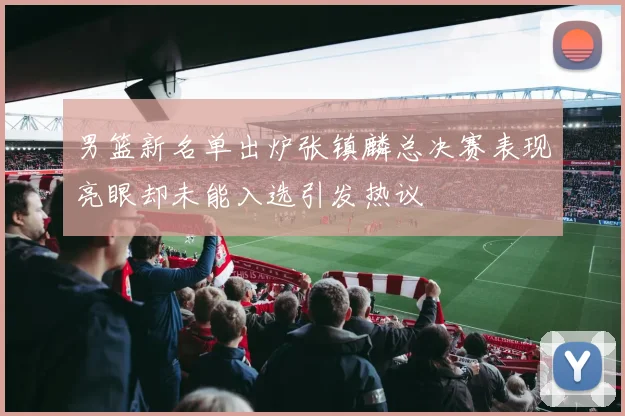 男篮新名单出炉张镇麟总决赛表现亮眼却未能入选引发热议
