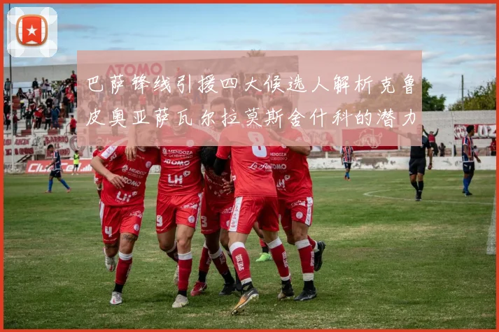巴萨锋线引援四大候选人解析克鲁皮奥亚萨瓦尔拉莫斯舍什科的潜力与前景