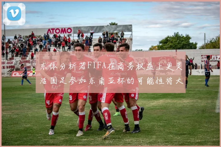 东体分析若FIFA在商务权益上更灵活国足参加东南亚杯的可能性将大增