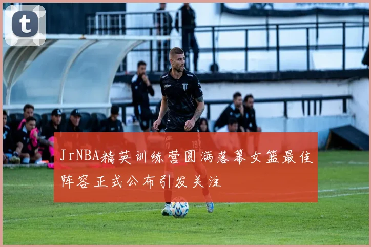 JrNBA精英训练营圆满落幕女篮最佳阵容正式公布引发关注