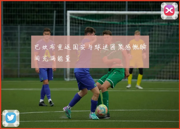 巴坎布重返国安与球迷团聚感慨瞬间充满能量