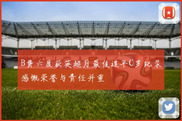 B费六度获英超月最佳追平C罗纪录感慨荣誉与责任并重