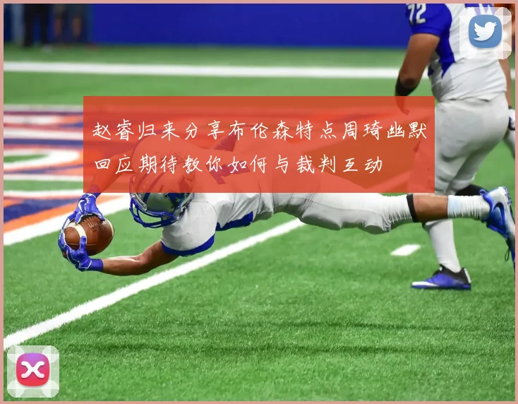 赵睿归来分享布伦森特点周琦幽默回应期待教你如何与裁判互动
