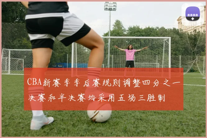 CBA新赛季季后赛规则调整四分之一决赛和半决赛均采用五场三胜制