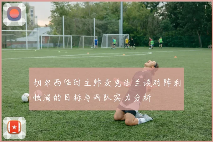 切尔西临时主帅麦克法兰谈对阵利物浦的目标与两队实力分析