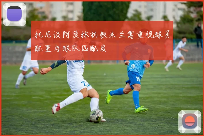 托尼谈阿莫林执教米兰需重视球员配置与球队匹配度