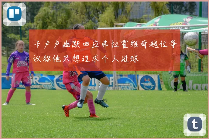 卡卢卢幽默回应弗拉霍维奇越位争议称他只想追求个人进球